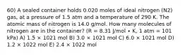 60) A sealed container holds 0.020 moles of ideal nitrogen (N2) gas, at a pressure of 1.5 atm and a temperature of 290 K. The atomic mass of nitrogen is 14.0 g/mol. How many molecules of nitrogen are in the container? (R = 8.31 J/mol ∙ K, 1 atm = 101 kPa) A) 1.5 × 1021 mol B) 3.0 × 1021 mol C) 6.0 × 1021 mol D) 1.2 × 1022 mol E) 2.4 × 1022 mol