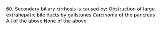 60. Secondary biliary cirrhosis is caused by: Obstruction of large extrahepatic bile ducts by gallstones Carcinoma of the pancreas All of the above None of the above