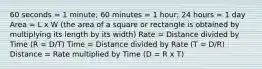 60 seconds = 1 minute; 60 minutes = 1 hour; 24 hours = 1 day Area = L x W (the area of a square or rectangle is obtained by multiplying its length by its width) Rate = Distance divided by Time (R = D/T) Time = Distance divided by Rate (T = D/R) Distance = Rate multiplied by Time (D = R x T)