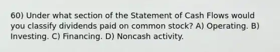 60) Under what section of the Statement of Cash Flows would you classify dividends paid on common stock? A) Operating. B) Investing. C) Financing. D) Noncash activity.