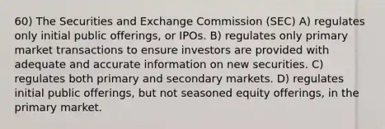 60) The Securities and Exchange Commission (SEC) A) regulates only initial public offerings, or IPOs. B) regulates only primary market transactions to ensure investors are provided with adequate and accurate information on new securities. C) regulates both primary and secondary markets. D) regulates initial public offerings, but not seasoned equity offerings, in the primary market.