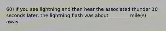 60) If you see lightning and then hear the associated thunder 10 seconds later, the lightning flash was about ________ mile(s) away.