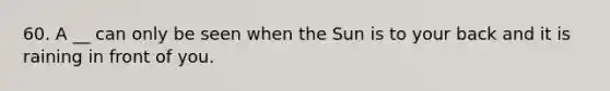 60. A __ can only be seen when the Sun is to your back and it is raining in front of you.