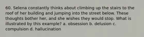 60. Selena constantly thinks about climbing up the stairs to the roof of her building and jumping into the street below. These thoughts bother her, and she wishes they would stop. What is illustrated by this example? a. obsession b. delusion c. compulsion d. hallucination