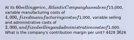 At its 60 selling price, Atlantic Company has sales of15,000, variable manufacturing costs of 4,000, fixed manufacturing costs of1,000, variable selling and administrative costs of 2,000, and fixed selling and administrative costs of1,000. What is the company's contribution margin per unit? 4428 3626