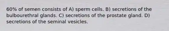 60% of semen consists of A) sperm cells. B) secretions of the bulbourethral glands. C) secretions of the prostate gland. D) secretions of the seminal vesicles.