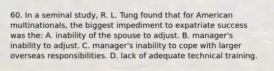 60. In a seminal study, R. L. Tung found that for American multinationals, the biggest impediment to expatriate success was the: A. inability of the spouse to adjust. B. manager's inability to adjust. C. manager's inability to cope with larger overseas responsibilities. D. lack of adequate technical training.