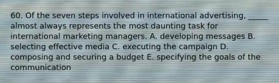 60. Of the seven steps involved in international advertising, _____ almost always represents the most daunting task for international marketing managers. A. developing messages B. selecting effective media C. executing the campaign D. composing and securing a budget E. specifying the goals of the communication