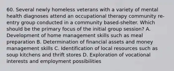 60. Several newly homeless veterans with a variety of mental health diagnoses attend an occupational therapy community re-entry group conducted in a community based-shelter. Which should be the primary focus of the initial group session? A. Development of home management skills such as meal preparation B. Determination of financial assets and money management skills C. Identification of local resources such as soup kitchens and thrift stores D. Exploration of vocational interests and employment possibilities