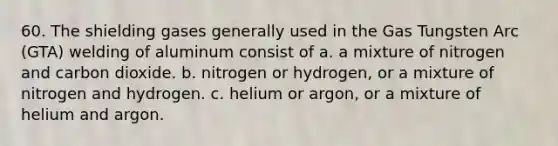 60. The shielding gases generally used in the Gas Tungsten Arc (GTA) welding of aluminum consist of a. a mixture of nitrogen and carbon dioxide. b. nitrogen or hydrogen, or a mixture of nitrogen and hydrogen. c. helium or argon, or a mixture of helium and argon.