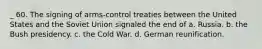 _ 60. The signing of arms-control treaties between the United States and the Soviet Union signaled the end of a. Russia. b. the Bush presidency. c. the Cold War. d. German reunification.