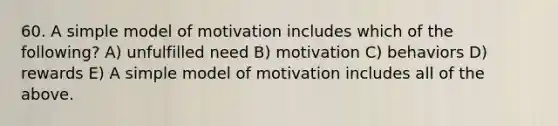 60. A simple model of motivation includes which of the following? A) unfulfilled need B) motivation C) behaviors D) rewards E) A simple model of motivation includes all of the above.