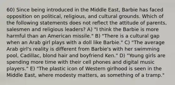 60) Since being introduced in the Middle East, Barbie has faced opposition on political, religious, and cultural grounds. Which of the following statements does not reflect the attitude of parents, salesmen and religious leaders? A) "I think the Barbie is more harmful than an American missile." B) "There is a cultural gap when an Arab girl plays with a doll like Barbie." C) "The average Arab girl's reality is different from Barbie's with her swimming pool, Cadillac, blond hair and boyfriend Ken." D) "Young girls are spending more time with their cell phones and digital music players." E) "The plastic icon of Western girlhood is seen in the Middle East, where modesty matters, as something of a tramp."