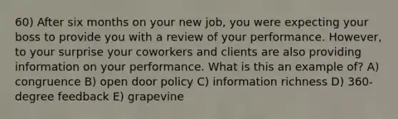 60) After six months on your new job, you were expecting your boss to provide you with a review of your performance. However, to your surprise your coworkers and clients are also providing information on your performance. What is this an example of? A) congruence B) open door policy C) information richness D) 360-degree feedback E) grapevine