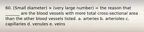 60. (Small diameter) × (very large number) = the reason that _______ are the blood vessels with more total cross-sectional area than the other blood vessels listed. a. arteries b. arterioles c. capillaries d. venules e. veins