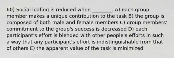 60) Social loafing is reduced when ________. A) each group member makes a unique contribution to the task B) the group is composed of both male and female members C) group members' commitment to the group's success is decreased D) each participant's effort is blended with other people's efforts in such a way that any participant's effort is indistinguishable from that of others E) the apparent value of the task is minimized