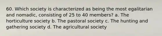 60. Which society is characterized as being the most egalitarian and nomadic, consisting of 25 to 40 members? a. The horticulture society b. The pastoral society c. The hunting and gathering society d. The agricultural society