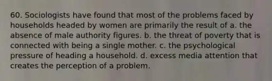 60. Sociologists have found that most of the problems faced by households headed by women are primarily the result of a. the absence of male authority figures. b. the threat of poverty that is connected with being a single mother. c. the psychological pressure of heading a household. d. excess media attention that creates the perception of a problem.