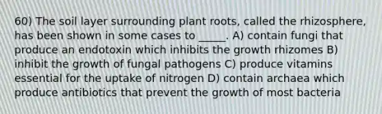 60) The soil layer surrounding plant roots, called the rhizosphere, has been shown in some cases to _____. A) contain fungi that produce an endotoxin which inhibits the growth rhizomes B) inhibit the growth of fungal pathogens C) produce vitamins essential for the uptake of nitrogen D) contain archaea which produce antibiotics that prevent the growth of most bacteria