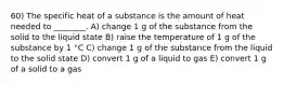 60) The specific heat of a substance is the amount of heat needed to ________. A) change 1 g of the substance from the solid to the liquid state B) raise the temperature of 1 g of the substance by 1 °C C) change 1 g of the substance from the liquid to the solid state D) convert 1 g of a liquid to gas E) convert 1 g of a solid to a gas