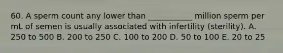 60. A sperm count any lower than ___________ million sperm per mL of semen is usually associated with infertility (sterility). A. 250 to 500 B. 200 to 250 C. 100 to 200 D. 50 to 100 E. 20 to 25