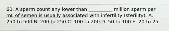 60. A sperm count any lower than __________ million sperm per mL of semen is usually associated with infertility (sterility). A. 250 to 500 B. 200 to 250 C. 100 to 200 D. 50 to 100 E. 20 to 25