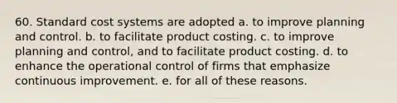 60. Standard cost systems are adopted a. to improve planning and control. b. to facilitate product costing. c. to improve planning and control, and to facilitate product costing. d. to enhance the operational control of firms that emphasize continuous improvement. e. for all of these reasons.