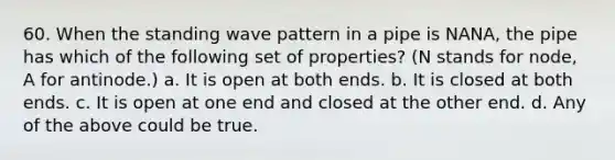 60. When the standing wave pattern in a pipe is NANA, the pipe has which of the following set of properties? (N stands for node, A for antinode.) a. It is open at both ends. b. It is closed at both ends. c. It is open at one end and closed at the other end. d. Any of the above could be true.