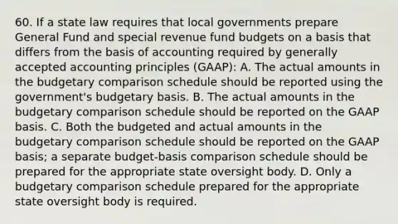 60. If a state law requires that local governments prepare General Fund and special revenue fund budgets on a basis that differs from the basis of accounting required by generally accepted accounting principles (GAAP): A. The actual amounts in the budgetary comparison schedule should be reported using the government's budgetary basis. B. The actual amounts in the budgetary comparison schedule should be reported on the GAAP basis. C. Both the budgeted and actual amounts in the budgetary comparison schedule should be reported on the GAAP basis; a separate budget-basis comparison schedule should be prepared for the appropriate state oversight body. D. Only a budgetary comparison schedule prepared for the appropriate state oversight body is required.