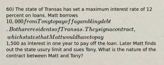 60) The state of Transas has set a maximum interest rate of 12 percent on loans. Matt borrows 10,000 from Tony to pay off a gambling debt. Both are residents of Transas. They sign a contract, which states that Matt would have to pay1,500 as interest in one year to pay off the loan. Later Matt finds out the state usury limit and sues Tony. What is the nature of the contract between Matt and Tony?