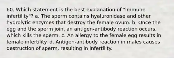 60. Which statement is the best explanation of "immune infertility"? a. The sperm contains hyaluronidase and other hydrolytic enzymes that destroy the female ovum. b. Once the egg and the sperm join, an antigen-antibody reaction occurs, which kills the sperm. c. An allergy to the female egg results in female infertility. d. Antigen-antibody reaction in males causes destruction of sperm, resulting in infertility.