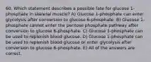 60. Which statement describes a possible fate for glucose 1-phosphate in skeletal muscle? A) Glucose 1-phosphate can enter glycolysis after conversion to glucose 6-phosphate. B) Glucose 1-phosphate cannot enter the pentose phosphate pathway after conversion to glucose 6-phosphate. C) Glucose 1-phosphate can be used to replenish blood glucose. D) Glucose 1-phosphate can be used to replenish blood glucose or enter glycolysis after conversion to glucose 6-phosphate. E) All of the answers are correct.