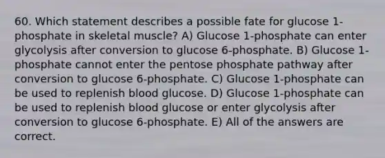 60. Which statement describes a possible fate for glucose 1-phosphate in skeletal muscle? A) Glucose 1-phosphate can enter glycolysis after conversion to glucose 6-phosphate. B) Glucose 1-phosphate cannot enter the pentose phosphate pathway after conversion to glucose 6-phosphate. C) Glucose 1-phosphate can be used to replenish blood glucose. D) Glucose 1-phosphate can be used to replenish blood glucose or enter glycolysis after conversion to glucose 6-phosphate. E) All of the answers are correct.