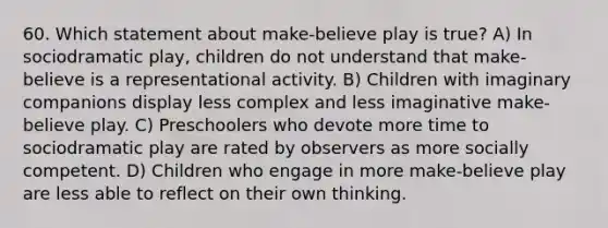 60. Which statement about make-believe play is true? A) In sociodramatic play, children do not understand that make-believe is a representational activity. B) Children with imaginary companions display less complex and less imaginative make-believe play. C) Preschoolers who devote more time to sociodramatic play are rated by observers as more socially competent. D) Children who engage in more make-believe play are less able to reflect on their own thinking.