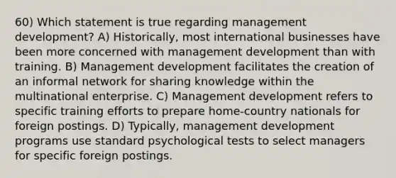 60) Which statement is true regarding management development? A) Historically, most international businesses have been more concerned with management development than with training. B) Management development facilitates the creation of an informal network for sharing knowledge within the multinational enterprise. C) Management development refers to specific training efforts to prepare home-country nationals for foreign postings. D) Typically, management development programs use standard psychological tests to select managers for specific foreign postings.