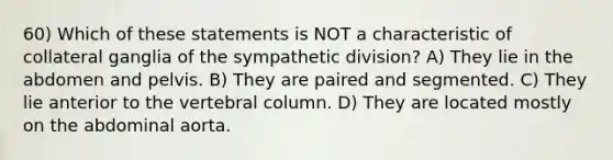 60) Which of these statements is NOT a characteristic of collateral ganglia of the sympathetic division? A) They lie in the abdomen and pelvis. B) They are paired and segmented. C) They lie anterior to the vertebral column. D) They are located mostly on the abdominal aorta.