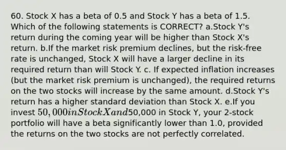 60. Stock X has a beta of 0.5 and Stock Y has a beta of 1.5. Which of the following statements is CORRECT? a.Stock Y's return during the coming year will be higher than Stock X's return. b.If the market risk premium declines, but the risk-free rate is unchanged, Stock X will have a larger decline in its required return than will Stock Y. c. If expected inflation increases (but the market risk premium is unchanged), the required returns on the two stocks will increase by the same amount. d.Stock Y's return has a higher standard deviation than Stock X. e.If you invest 50,000 in Stock X and50,000 in Stock Y, your 2-stock portfolio will have a beta significantly lower than 1.0, provided the returns on the two stocks are not perfectly correlated.