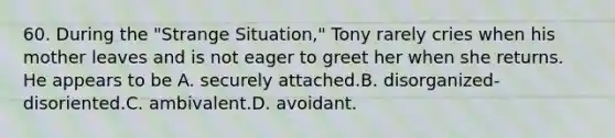 60. During the "Strange Situation," Tony rarely cries when his mother leaves and is not eager to greet her when she returns. He appears to be A. securely attached.B. disorganized-disoriented.C. ambivalent.D. avoidant.