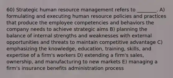 60) Strategic human resource management refers to ________. A) formulating and executing human resource policies and practices that produce the employee competencies and behaviors the company needs to achieve strategic aims B) planning the balance of internal strengths and weaknesses with external opportunities and threats to maintain competitive advantage C) emphasizing the knowledge, education, training, skills, and expertise of a firm's workers D) extending a firm's sales, ownership, and manufacturing to new markets E) managing a firm's insurance benefits administration process