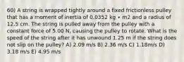 60) A string is wrapped tightly around a fixed frictionless pulley that has a moment of inertia of 0.0352 kg ∙ m2 and a radius of 12.5 cm. The string is pulled away from the pulley with a constant force of 5.00 N, causing the pulley to rotate. What is the speed of the string after it has unwound 1.25 m if the string does not slip on the pulley? A) 2.09 m/s B) 2.36 m/s C) 1.18m/s D) 3.18 m/s E) 4.95 m/s