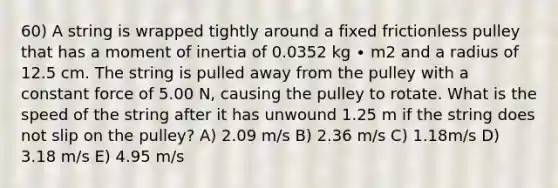 60) A string is wrapped tightly around a fixed frictionless pulley that has a moment of inertia of 0.0352 kg ∙ m2 and a radius of 12.5 cm. The string is pulled away from the pulley with a constant force of 5.00 N, causing the pulley to rotate. What is the speed of the string after it has unwound 1.25 m if the string does not slip on the pulley? A) 2.09 m/s B) 2.36 m/s C) 1.18m/s D) 3.18 m/s E) 4.95 m/s