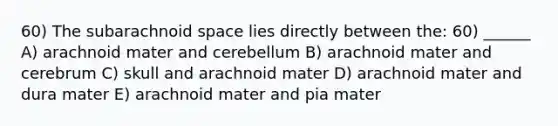 60) The subarachnoid space lies directly between the: 60) ______ A) arachnoid mater and cerebellum B) arachnoid mater and cerebrum C) skull and arachnoid mater D) arachnoid mater and dura mater E) arachnoid mater and pia mater