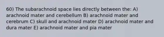 60) The subarachnoid space lies directly between the: A) arachnoid mater and cerebellum B) arachnoid mater and cerebrum C) skull and arachnoid mater D) arachnoid mater and dura mater E) arachnoid mater and pia mater