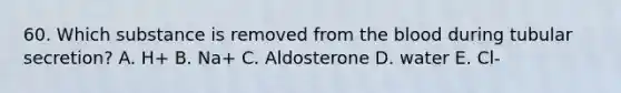 60. Which substance is removed from the blood during tubular secretion? A. H+ B. Na+ C. Aldosterone D. water E. Cl-