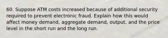 60. Suppose ATM costs increased because of additional security required to prevent electronic fraud. Explain how this would affect money demand, aggregate demand, output, and the price level in the short run and the long run.