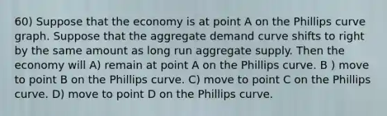 60) Suppose that the economy is at point A on the Phillips curve graph. Suppose that the aggregate demand curve shifts to right by the same amount as long run aggregate supply. Then the economy will A) remain at point A on the Phillips curve. B ) move to point B on the Phillips curve. C) move to point C on the Phillips curve. D) move to point D on the Phillips curve.