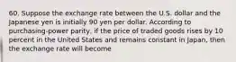 60. Suppose the exchange rate between the U.S. dollar and the Japanese yen is initially 90 yen per dollar. According to purchasing-power parity, if the price of traded goods rises by 10 percent in the United States and remains constant in Japan, then the exchange rate will become