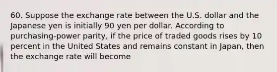 60. Suppose the exchange rate between the U.S. dollar and the Japanese yen is initially 90 yen per dollar. According to purchasing-power parity, if the price of traded goods rises by 10 percent in the United States and remains constant in Japan, then the exchange rate will become