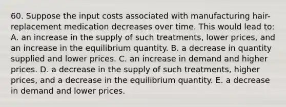 60. Suppose the input costs associated with manufacturing hair-replacement medication decreases over time. This would lead to: A. an increase in the supply of such treatments, lower prices, and an increase in the equilibrium quantity. B. a decrease in quantity supplied and lower prices. C. an increase in demand and higher prices. D. a decrease in the supply of such treatments, higher prices, and a decrease in the equilibrium quantity. E. a decrease in demand and lower prices.