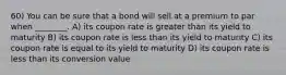 60) You can be sure that a bond will sell at a premium to par when ________. A) its coupon rate is greater than its yield to maturity B) its coupon rate is less than its yield to maturity C) its coupon rate is equal to its yield to maturity D) its coupon rate is less than its conversion value